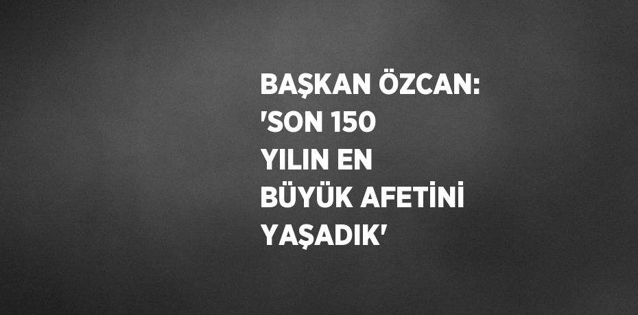 BAŞKAN ÖZCAN: 'SON 150 YILIN EN BÜYÜK AFETİNİ YAŞADIK'