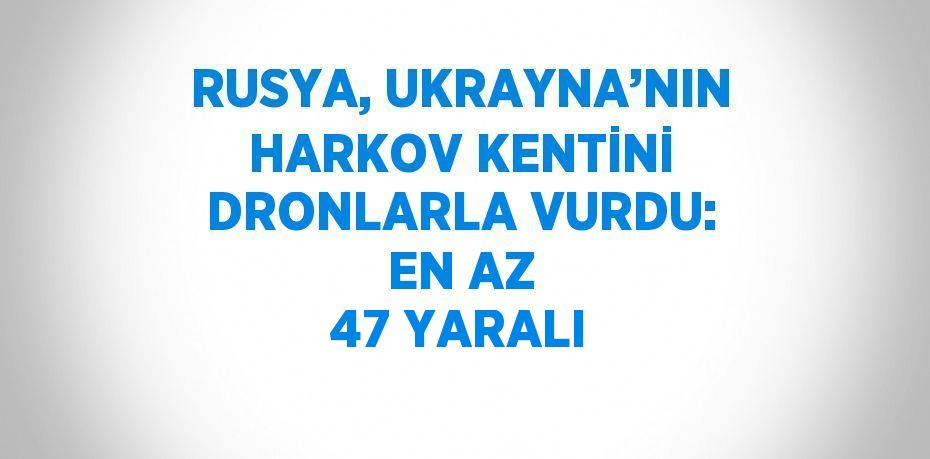 RUSYA, UKRAYNA’NIN HARKOV KENTİNİ DRONLARLA VURDU: EN AZ 47 YARALI