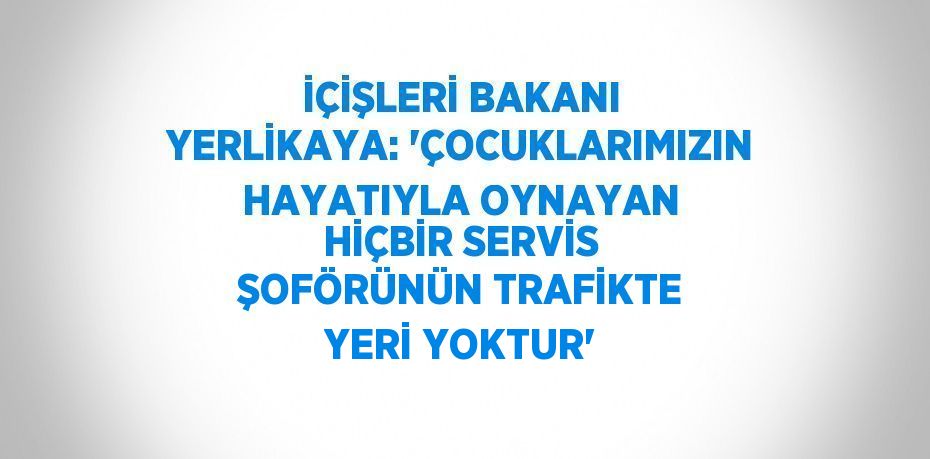 İÇİŞLERİ BAKANI YERLİKAYA: 'ÇOCUKLARIMIZIN HAYATIYLA OYNAYAN HİÇBİR SERVİS ŞOFÖRÜNÜN TRAFİKTE YERİ YOKTUR'