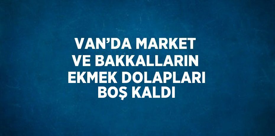 VAN’DA MARKET VE BAKKALLARIN EKMEK DOLAPLARI BOŞ KALDI