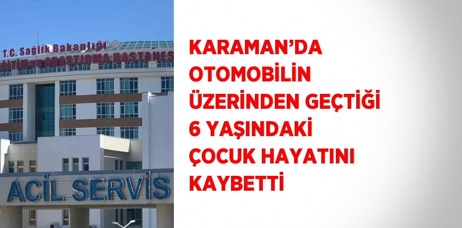 KARAMAN’DA OTOMOBİLİN ÜZERİNDEN GEÇTİĞİ 6 YAŞINDAKİ ÇOCUK HAYATINI KAYBETTİ
