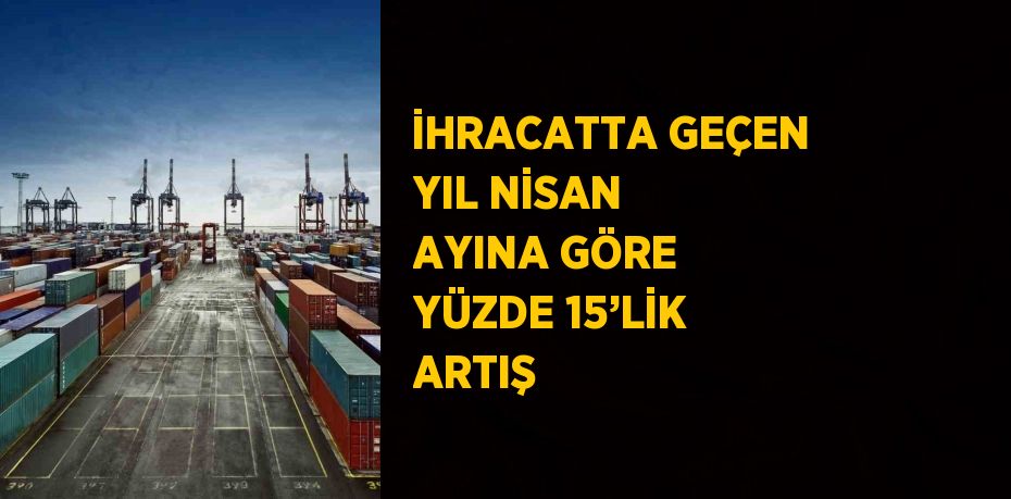 İHRACATTA GEÇEN YIL NİSAN AYINA GÖRE YÜZDE 15’LİK ARTIŞ