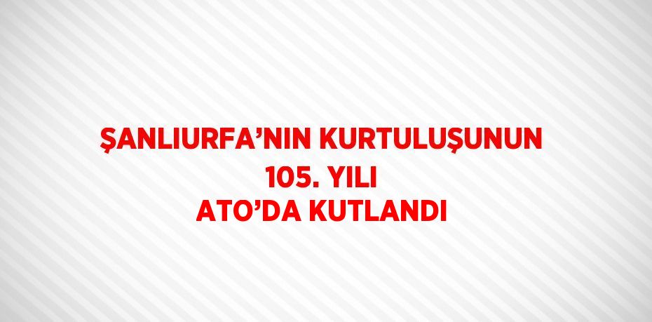 ŞANLIURFA’NIN KURTULUŞUNUN 105. YILI ATO’DA KUTLANDI