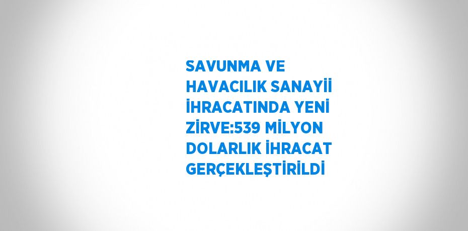 SAVUNMA VE HAVACILIK SANAYİİ İHRACATINDA YENİ ZİRVE:539 MİLYON DOLARLIK İHRACAT GERÇEKLEŞTİRİLDİ