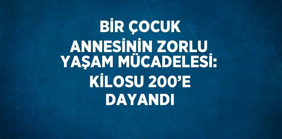 BİR ÇOCUK ANNESİNİN ZORLU YAŞAM MÜCADELESİ: KİLOSU 200’E DAYANDI