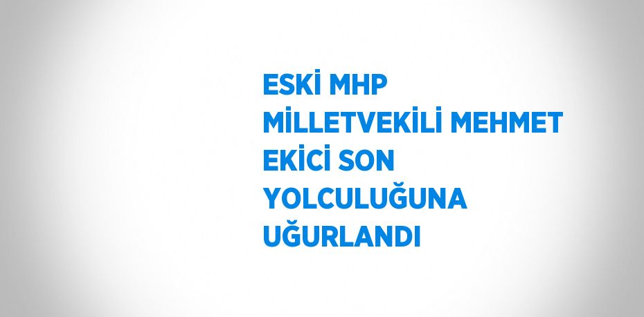 ESKİ MHP MİLLETVEKİLİ MEHMET EKİCİ SON YOLCULUĞUNA UĞURLANDI