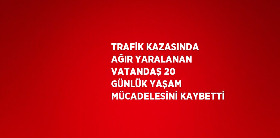 TRAFİK KAZASINDA AĞIR YARALANAN VATANDAŞ 20 GÜNLÜK YAŞAM MÜCADELESİNİ KAYBETTİ