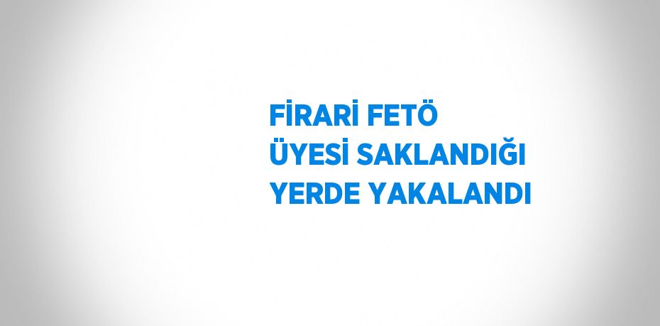 FİRARİ FETÖ ÜYESİ SAKLANDIĞI YERDE YAKALANDI