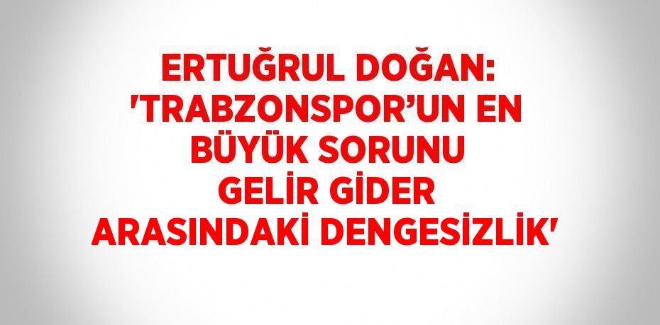 ERTUĞRUL DOĞAN: 'TRABZONSPOR’UN EN BÜYÜK SORUNU GELİR GİDER ARASINDAKİ DENGESİZLİK'