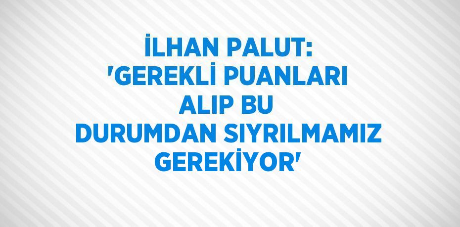 İLHAN PALUT: 'GEREKLİ PUANLARI ALIP BU DURUMDAN SIYRILMAMIZ GEREKİYOR'