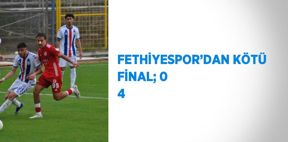 FETHİYESPOR’DAN KÖTÜ FİNAL; 0 4
