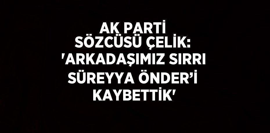 AK PARTİ SÖZCÜSÜ ÇELİK: 'ARKADAŞIMIZ SIRRI SÜREYYA ÖNDER’İ KAYBETTİK'