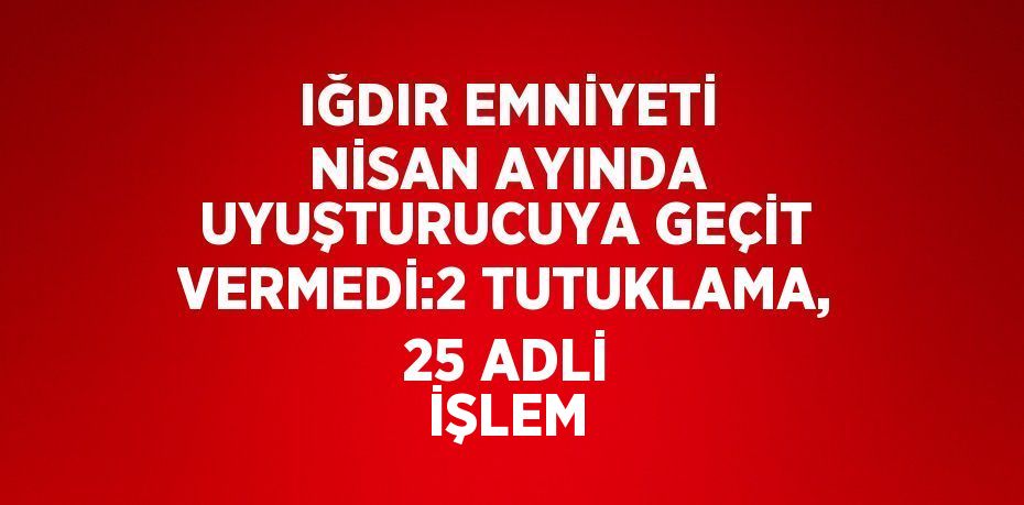 IĞDIR EMNİYETİ NİSAN AYINDA UYUŞTURUCUYA GEÇİT VERMEDİ:2 TUTUKLAMA, 25 ADLİ İŞLEM