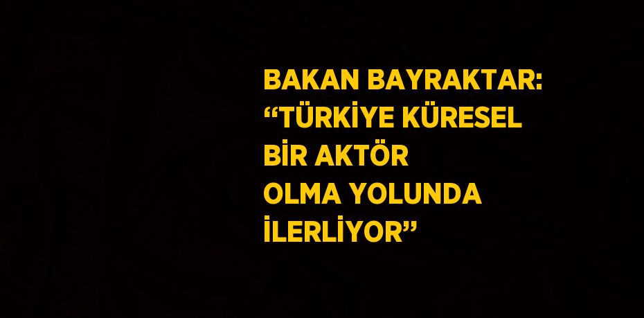 BAKAN BAYRAKTAR: ‘‘TÜRKİYE KÜRESEL BİR AKTÖR OLMA YOLUNDA İLERLİYOR’’