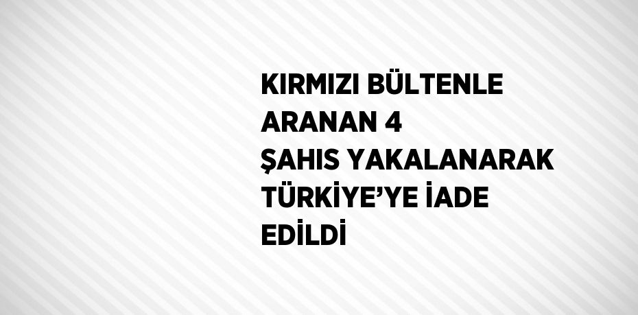 KIRMIZI BÜLTENLE ARANAN 4 ŞAHIS YAKALANARAK TÜRKİYE’YE İADE EDİLDİ