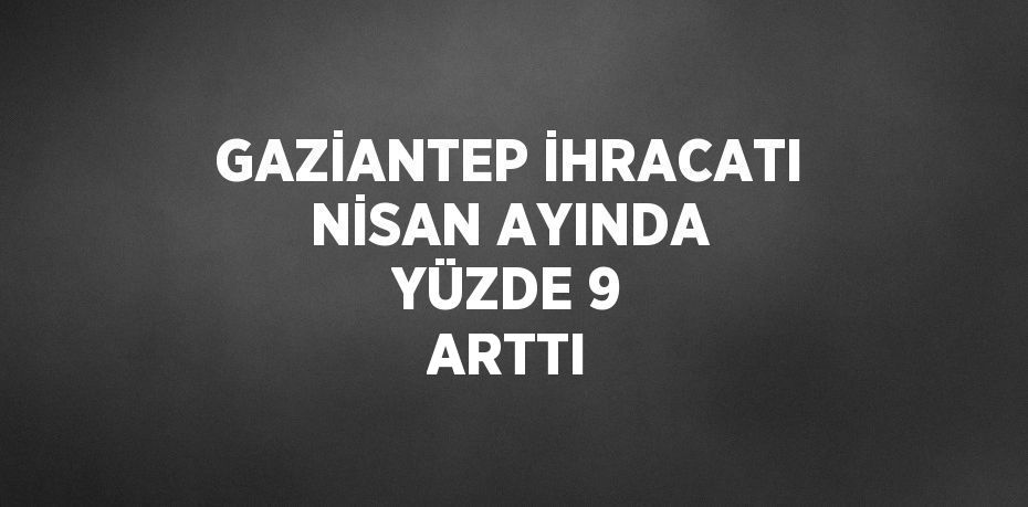 GAZİANTEP İHRACATI NİSAN AYINDA YÜZDE 9 ARTTI