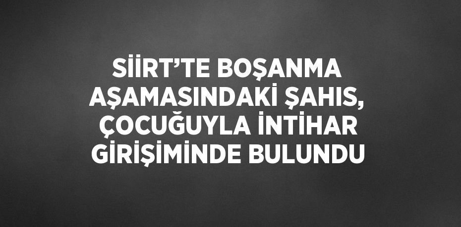 SİİRT’TE BOŞANMA AŞAMASINDAKİ ŞAHIS, ÇOCUĞUYLA İNTİHAR GİRİŞİMİNDE BULUNDU