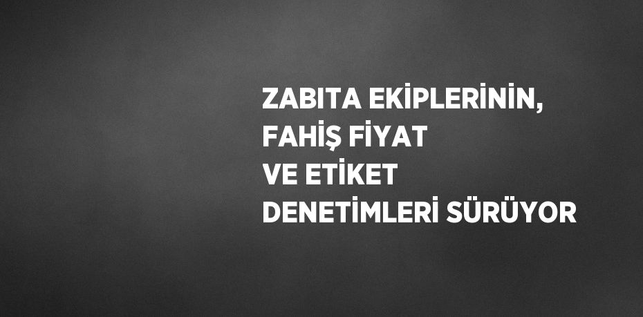 ZABITA EKİPLERİNİN, FAHİŞ FİYAT VE ETİKET DENETİMLERİ SÜRÜYOR
