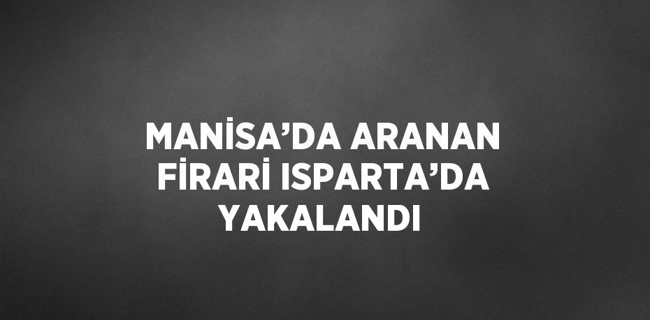 MANİSA’DA ARANAN FİRARİ ISPARTA’DA YAKALANDI
