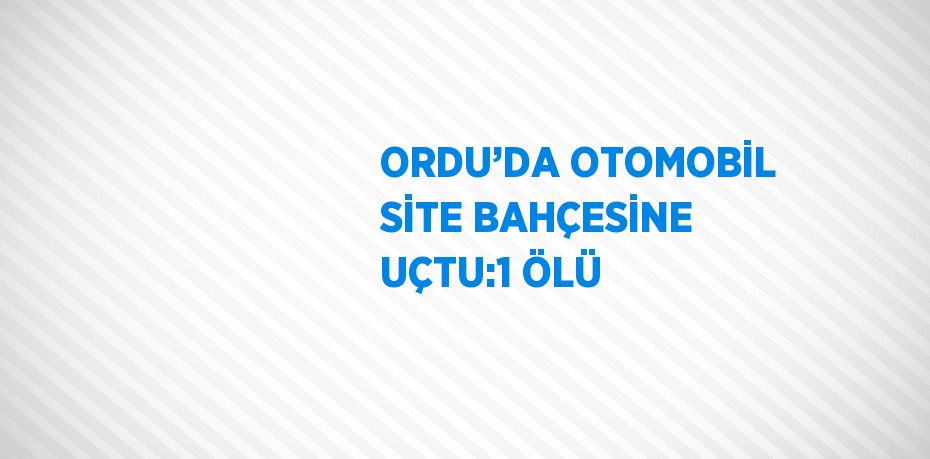 ORDU’DA OTOMOBİL SİTE BAHÇESİNE UÇTU:1 ÖLÜ
