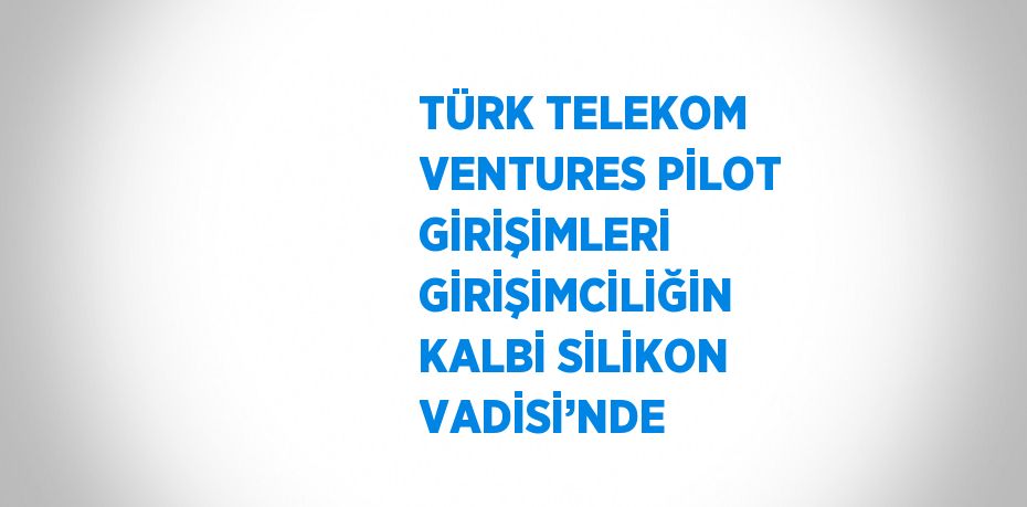 TÜRK TELEKOM VENTURES PİLOT GİRİŞİMLERİ GİRİŞİMCİLİĞİN KALBİ SİLİKON VADİSİ’NDE