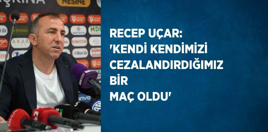 RECEP UÇAR: 'KENDİ KENDİMİZİ CEZALANDIRDIĞIMIZ BİR MAÇ OLDU'