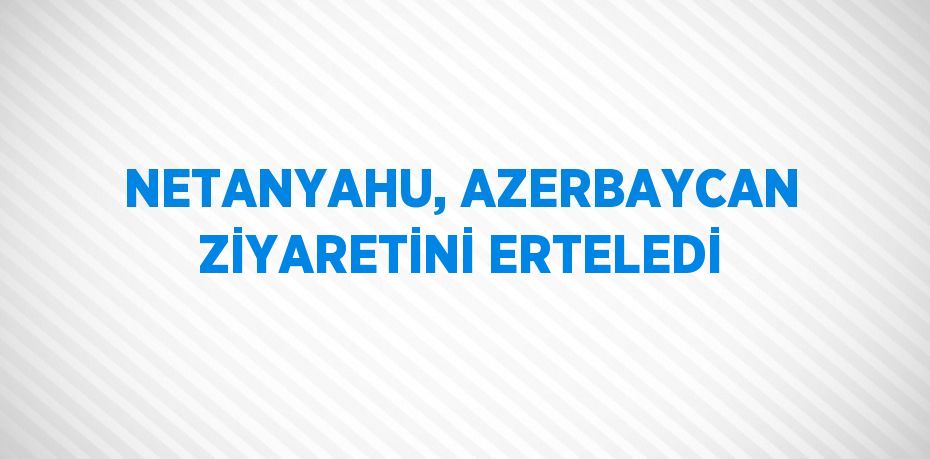 NETANYAHU, AZERBAYCAN ZİYARETİNİ ERTELEDİ