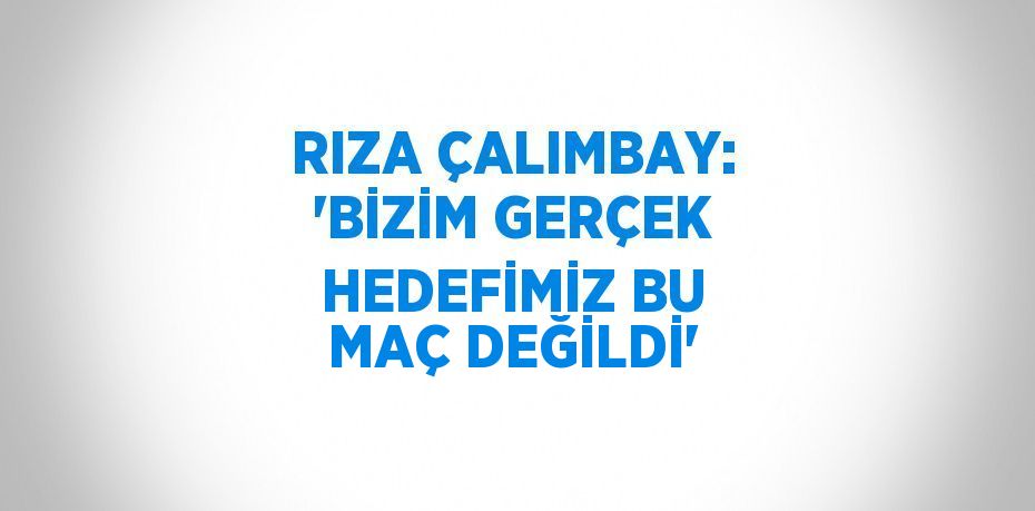 RIZA ÇALIMBAY: 'BİZİM GERÇEK HEDEFİMİZ BU MAÇ DEĞİLDİ'