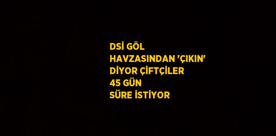DSİ GÖL HAVZASINDAN 'ÇIKIN' DİYOR ÇİFTÇİLER 45 GÜN SÜRE İSTİYOR