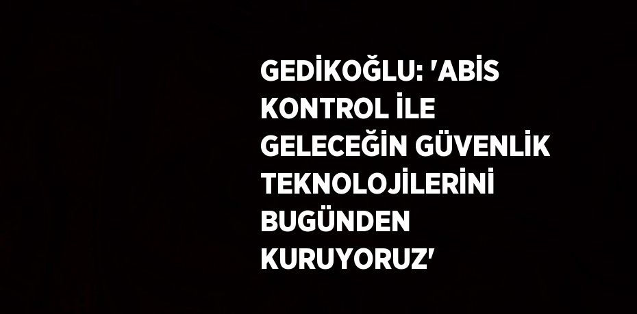 GEDİKOĞLU: 'ABİS KONTROL İLE GELECEĞİN GÜVENLİK TEKNOLOJİLERİNİ BUGÜNDEN KURUYORUZ'