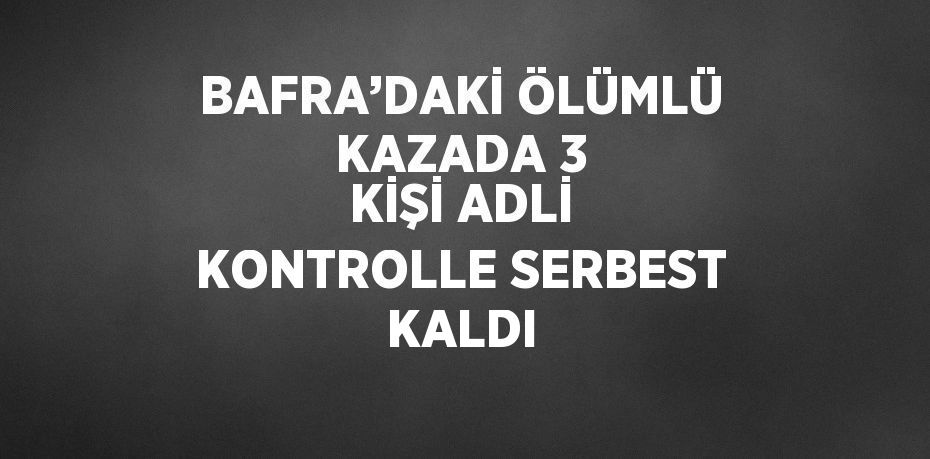 BAFRA’DAKİ ÖLÜMLÜ KAZADA 3 KİŞİ ADLİ KONTROLLE SERBEST KALDI