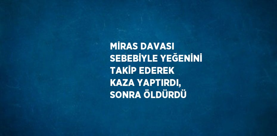 MİRAS DAVASI SEBEBİYLE YEĞENİNİ TAKİP EDEREK KAZA YAPTIRDI, SONRA ÖLDÜRDÜ