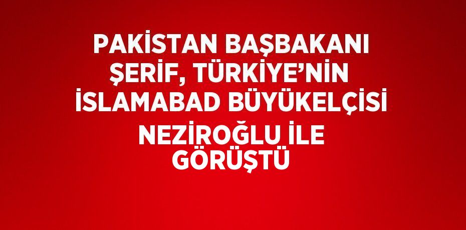 PAKİSTAN BAŞBAKANI ŞERİF, TÜRKİYE’NİN İSLAMABAD BÜYÜKELÇİSİ NEZİROĞLU İLE GÖRÜŞTÜ