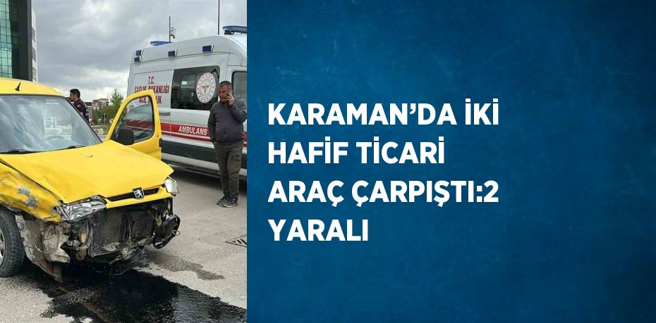 KARAMAN’DA İKİ HAFİF TİCARİ ARAÇ ÇARPIŞTI:2 YARALI
