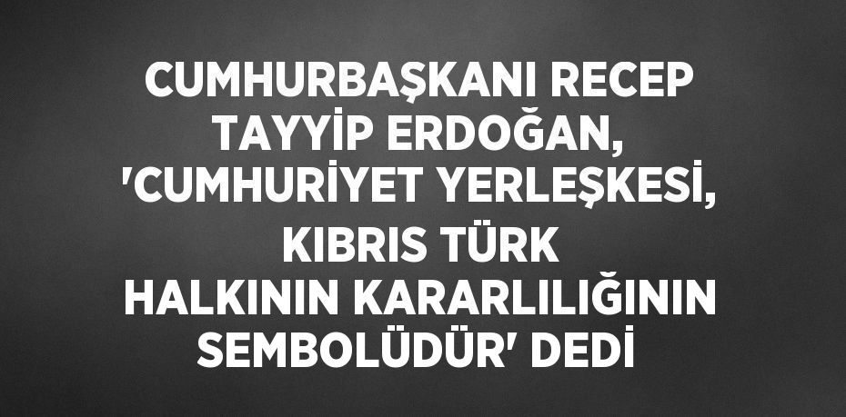 CUMHURBAŞKANI RECEP TAYYİP ERDOĞAN, 'CUMHURİYET YERLEŞKESİ, KIBRIS TÜRK HALKININ KARARLILIĞININ SEMBOLÜDÜR' DEDİ