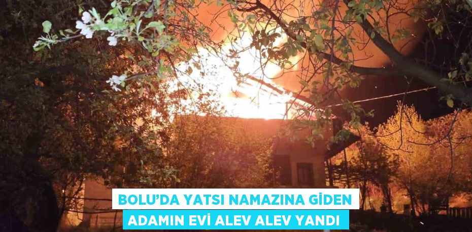 BOLU’DA YATSI NAMAZINA GİDEN ADAMIN EVİ ALEV ALEV YANDI