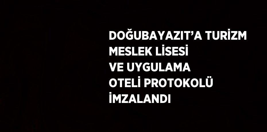 DOĞUBAYAZIT’A TURİZM MESLEK LİSESİ VE UYGULAMA OTELİ PROTOKOLÜ İMZALANDI
