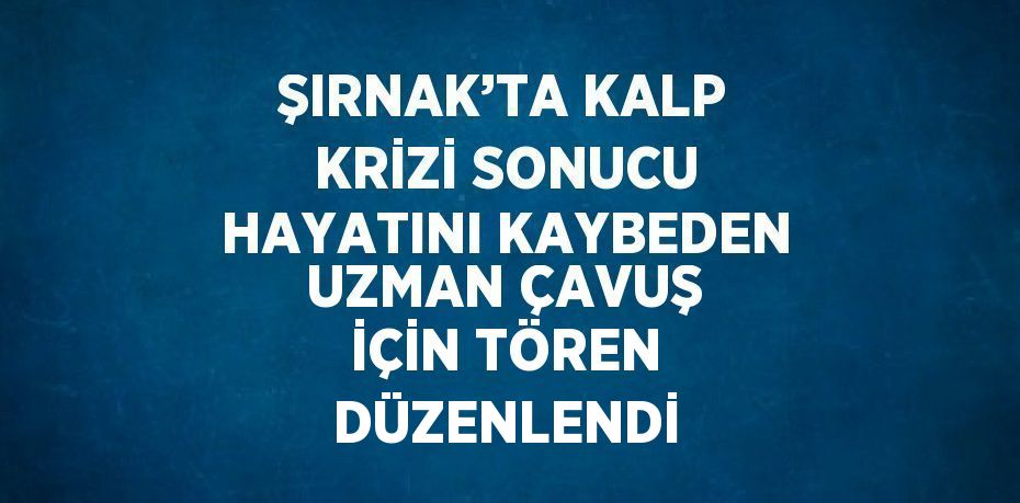 ŞIRNAK’TA KALP KRİZİ SONUCU HAYATINI KAYBEDEN UZMAN ÇAVUŞ İÇİN TÖREN DÜZENLENDİ