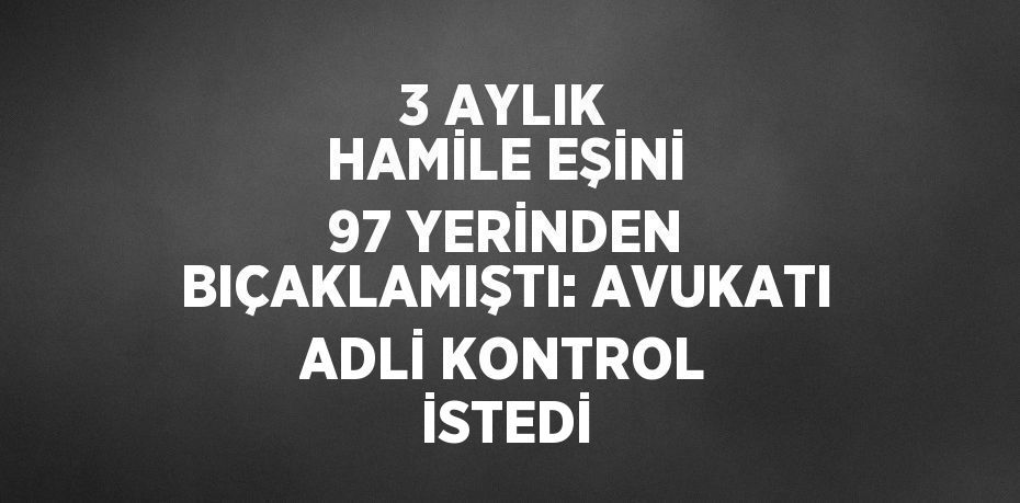 3 AYLIK HAMİLE EŞİNİ 97 YERİNDEN BIÇAKLAMIŞTI: AVUKATI ADLİ KONTROL İSTEDİ