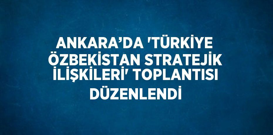 ANKARA’DA 'TÜRKİYE ÖZBEKİSTAN STRATEJİK İLİŞKİLERİ' TOPLANTISI DÜZENLENDİ