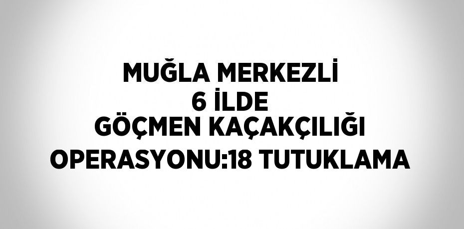 MUĞLA MERKEZLİ 6 İLDE GÖÇMEN KAÇAKÇILIĞI OPERASYONU:18 TUTUKLAMA