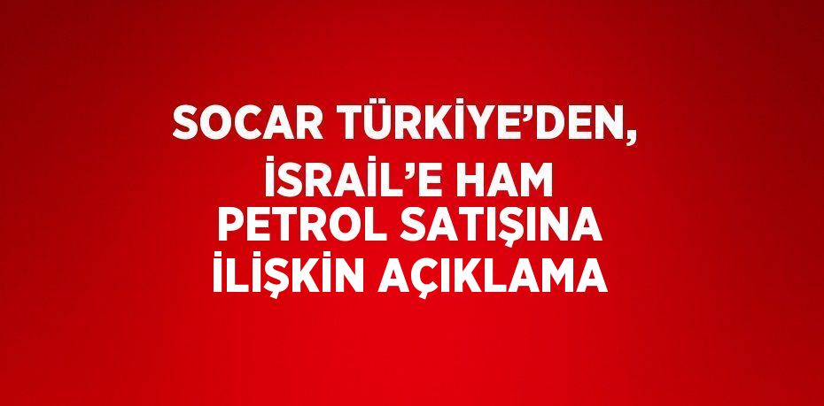 SOCAR TÜRKİYE’DEN, İSRAİL’E HAM PETROL SATIŞINA İLİŞKİN AÇIKLAMA