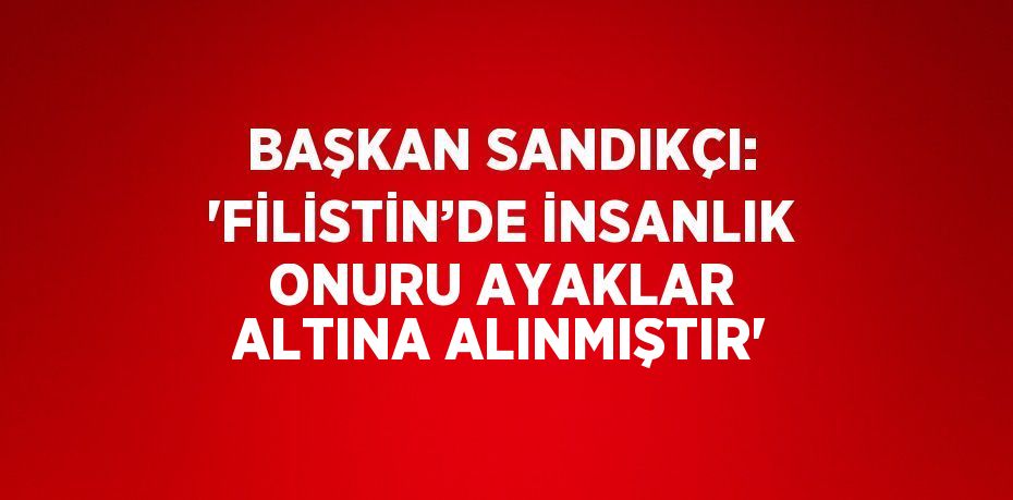 BAŞKAN SANDIKÇI: 'FİLİSTİN’DE İNSANLIK ONURU AYAKLAR ALTINA ALINMIŞTIR'