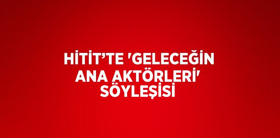 HİTİT’TE 'GELECEĞİN ANA AKTÖRLERİ' SÖYLEŞİSİ