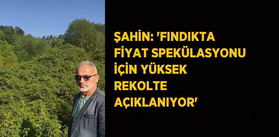 ŞAHİN: 'FINDIKTA FİYAT SPEKÜLASYONU İÇİN YÜKSEK REKOLTE AÇIKLANIYOR'