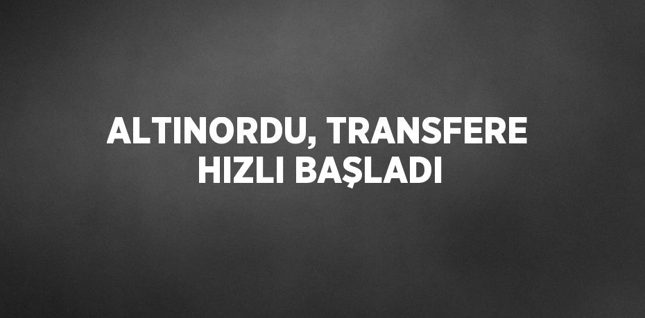 ALTINORDU, TRANSFERE HIZLI BAŞLADI