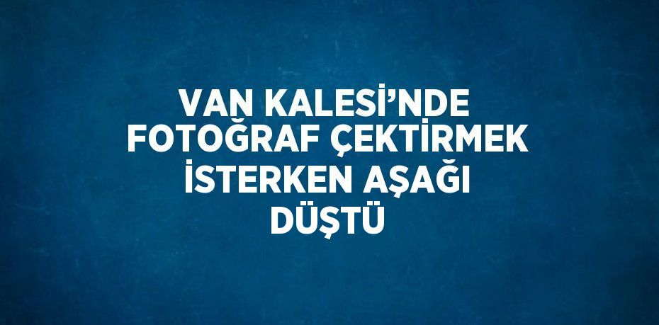 VAN KALESİ’NDE FOTOĞRAF ÇEKTİRMEK İSTERKEN AŞAĞI DÜŞTÜ