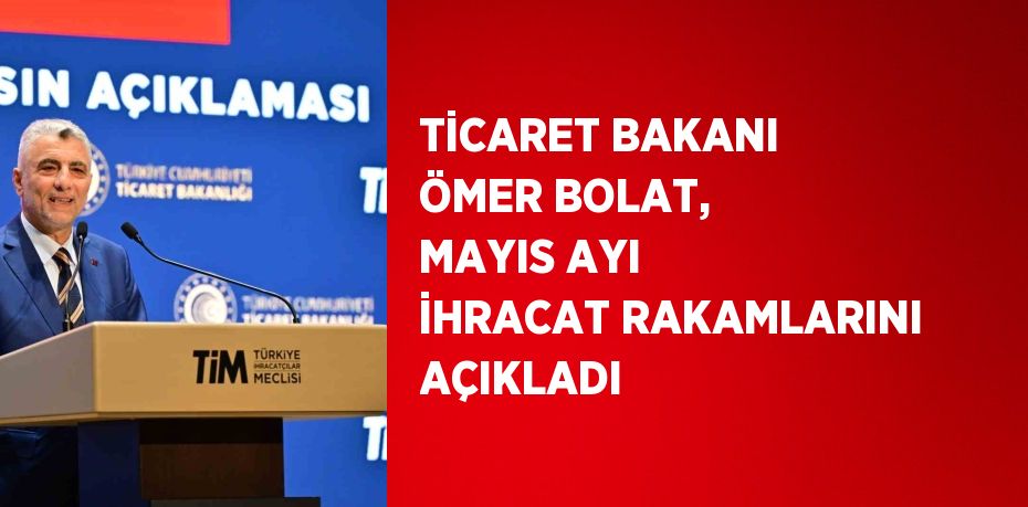 TİCARET BAKANI ÖMER BOLAT, MAYIS AYI İHRACAT RAKAMLARINI AÇIKLADI