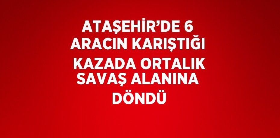 ATAŞEHİR’DE 6 ARACIN KARIŞTIĞI KAZADA ORTALIK SAVAŞ ALANINA DÖNDÜ