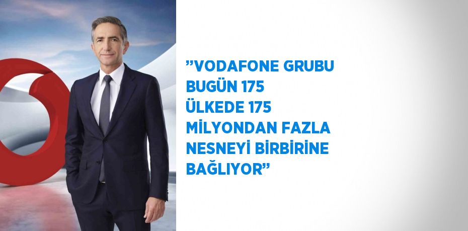 ’’VODAFONE GRUBU BUGÜN 175 ÜLKEDE 175 MİLYONDAN FAZLA NESNEYİ BİRBİRİNE BAĞLIYOR’’